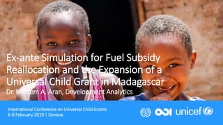 International Conference on Universal Child Grants
6-8 February 2019 | Geneva
1
Ex-ante Simulation for Fuel Subsidy
Reallocation and the Expansion of a
Universal Child Grant in Madagascar
Dr. Meltem A. Aran, Development Analytics
 