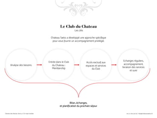 Entrée dans le Club
du Chateau :
Membership
Analyse des besoins
Bilan, échanges,
et planification du prochain séjour
Le Club du Chateau
Les clés
Chateau Swiss a développé une approche spécifique
pour vous fournir un accompagnement privilégié.
Accès exclusif aux
espaces et services
du Club
Echanges réguliers,
accompagnement,
livraison des services
et suivi
 