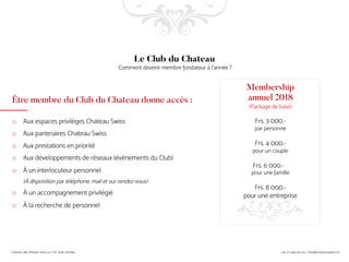 Être membre du Club du Chateau donne accès :
o Aux espaces privilèges Chateau Swiss
o Aux partenaires Chateau Swiss
o Aux prestations en priorité
o Aux développements de réseaux (événements du Club)
o À un interlocuteur personnel
(À disposition par téléphone, mail et sur rendez-vous)
o À un accompagnement privilégié
o À la recherche de personnel
Le Club du Chateau
Comment devenir membre fondateur à l’année ?
Membership
annuel 2018
(Package de base)
Frs. 3 000.-
par personne
Frs. 4 000.-
pour un couple
Frs. 6 000.-
pour une famille
Frs. 8 000.-
pour une entreprise
 