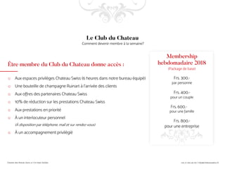 Être membre du Club du Chateau donne accès :
o Aux espaces privilèges Chateau Swiss (6 heures dans notre bureau équipé)
o Une bouteille de champagne Ruinart à l’arrivée des clients
o Aux offres des partenaires Chateau Swiss
o 10% de réduction sur les prestations Chateau Swiss
o Aux prestations en priorité
o À un interlocuteur personnel
(À disposition par téléphone, mail et sur rendez-vous)
o À un accompagnement privilégié
Le Club du Chateau
Comment devenir membre à la semaine?
Membership
hebdomadaire 2018
(Package de base)
Frs. 300.-
par personne
Frs. 400.-
pour un couple
Frs. 600.-
pour une famille
Frs. 800.-
pour une entreprise
 