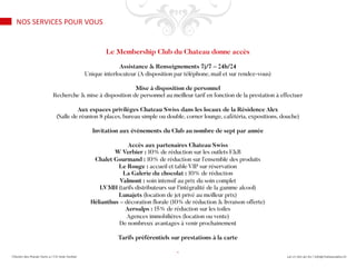 Le Membership Club du Chateau donne accès
Assistance & Renseignements 7j/7 – 24h/24
Unique interlocuteur (A disposition par téléphone, mail et sur rendez-vous)
Mise à disposition de personnel
Recherche & mise à disposition de personnel au meilleur tarif en fonction de la prestation à effectuer
Aux espaces privilèges Chateau Swiss dans les locaux de la Résidence Alex
(Salle de réunion 8 places, bureau simple ou double, corner lounge, cafétéria, expositions, douche)
Invitation aux événements du Club au nombre de sept par année
Accès aux partenaires Chateau Swiss
W Verbier : 10% de réduction sur les outlets F&B
Chalet Gourmand : 10% de réduction sur l’ensemble des produits
Le Rouge : accueil et table VIP sur réservation
La Galerie du chocolat : 10% de réduction
Valmont : soin intensif au prix du soin complet
LVMH (tarifs distributeurs sur l’intégralité de la gamme alcool)
Lunajets (location de jet privé au meilleur prix)
Hélianthus – décoration florale (10% de réduction & livraison offerte)
Aeroalps : 15% de réduction sur les toiles
Agences immobilières (location ou vente)
De nombreux avantages à venir prochainement
Tarifs préférentiels sur prestations à la carte
-
NOS SERVICES POUR VOUS
 