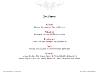 Nos Forces
Valeurs
Ethique, discrétion, confiance, efficience
Situation
Locaux de standing à la Résidence Alex
Expérience
Savoir-faire éprouvé et plus de 15 références
Local
Parfaite connaissance de l’environnement de Verbier
Réseaux
Membre des Clés d’Or, Réseau Alumni de l’Ecole Hôtelière de Lausanne,
Réseau de prestataires sélectionnés, Réseau de clients, Partenaires sélectionnés
 
