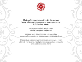 Ce nouvel art de vivre permet d'allier
confort, tranquillité et efficacité.
L'éthique, la discrétion, l'expertise et le savoir-faire
sont les maîtres mots de nos équipes pour un service d’excellence.
Chateau Swiss propose un panel de services sur-mesure à travers
différents memberships mais également des prestations ponctuelles
selon les besoins de ses clients.
Chateau Swiss est une entreprise de services
basée à Verbier qui propose un nouveau concept
libérateur de temps.
 