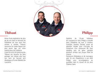 Riche d'une expérience de plus
de dix ans dans le domaine de
l'hôtellerie de luxe dont huit
années à Verbier, Thibaut,
amoureux du Valais depuis son
plus jeune âge, est votre
interlocuteur de confiance.
Friand de ski et de gastronomie,
Thibaut est heureux de faire
partager son réseau ainsi que
son sens de l’accueil qu’il
développa à l’Ecole Hôtelière de
Lausanne.
Diplômé de l'Ecole Hôtelière
de Lausanne en 1979, Philipp a travaillé
dans l’hôtellerie de luxe à Londres,
Francfort, Genève, Gstaad, avant de
rejoindre Verbier pour s’occuper de
l’ouverture d’un restaurant de haut
standing puis de gérer pendant
plusieurs années son propre hôtel de
charme.
Passionné d'hôtellerie et de montagne
avec 35 ans d'expérience à son actif,
Philipp vous accompagnera au
quotidien dans le nouvel art de vivre
Chateau Swiss.
Thibaut Philipp
 