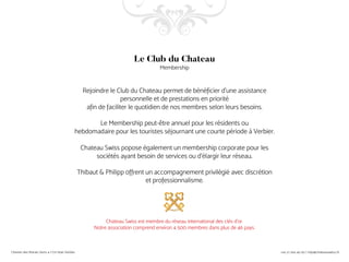 Rejoindre le Club du Chateau permet de bénéficier d’une assistance
personnelle et de prestations en priorité
afin de faciliter le quotidien de nos membres selon leurs besoins.
Le Membership peut-être annuel pour les résidents ou
hebdomadaire pour les touristes séjournant une courte période à Verbier.
Chateau Swiss popose également un membership corporate pour les
sociétés ayant besoin de services ou d’élargir leur réseau.
Thibaut & Philipp offrent un accompagnement privilégié avec discrétion
et professionnalisme.
Chateau Swiss est membre du réseau international des clés d’or.
Notre association comprend environ 4 500 membres dans plus de 46 pays.
Le Club du Chateau
Membership
 