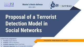 Proposal of a Terrorist
Detection Model in
Social Networks
Master’s thesis defense
Presented By : Wajdi Khattel on 07.12.2019
2018 / 2019
In front of jury composed of:
● President: Najet AROUS
● Evaluator: Olfa EL MOURALI
● Academic supervisor: Ramzi GUETARI
● Laboratory supervisor: Nour El Houda BEN CHAABENE
 