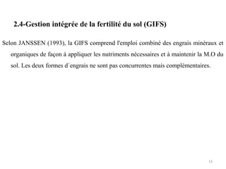 2.4-Gestion intégrée de la fertilité du sol (GIFS)
Selon JANSSEN (1993), la GIFS comprend l'emploi combiné des engrais minéraux et
organiques de façon à appliquer les nutriments nécessaires et à maintenir la M.O du
sol. Les deux formes d`engrais ne sont pas concurrentes mais complémentaires.
13
 