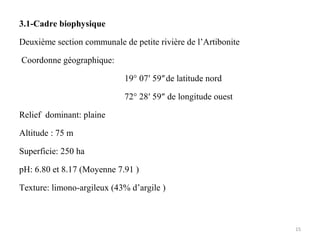 3.1-Cadre biophysique
Deuxième section communale de petite rivière de l’Artibonite
Coordonne géographique:
19° 07′ 59″de latitude nord
72° 28′ 59″ de longitude ouest
Relief dominant: plaine
Altitude : 75 m
Superficie: 250 ha
pH: 6.80 et 8.17 (Moyenne 7.91 )
Texture: limono-argileux (43% d’argile )
15
 