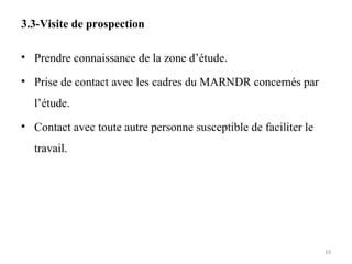 3.3-Visite de prospection
• Prendre connaissance de la zone d’étude.
• Prise de contact avec les cadres du MARNDR concernés par
l’étude.
• Contact avec toute autre personne susceptible de faciliter le
travail.
19
 