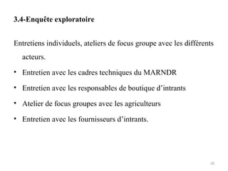 3.4-Enquête exploratoire
Entretiens individuels, ateliers de focus groupe avec les différents
acteurs.
• Entretien avec les cadres techniques du MARNDR
• Entretien avec les responsables de boutique d’intrants
• Atelier de focus groupes avec les agriculteurs
• Entretien avec les fournisseurs d’intrants.
20
 