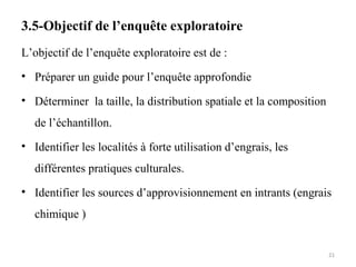 3.5-Objectif de l’enquête exploratoire
L’objectif de l’enquête exploratoire est de :
• Préparer un guide pour l’enquête approfondie
• Déterminer la taille, la distribution spatiale et la composition
de l’échantillon.
• Identifier les localités à forte utilisation d’engrais, les
différentes pratiques culturales.
• Identifier les sources d’approvisionnement en intrants (engrais
chimique )
21
 