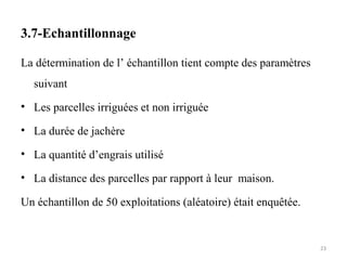 3.7-Echantillonnage
La détermination de l’ échantillon tient compte des paramètres
suivant
• Les parcelles irriguées et non irriguée
• La durée de jachère
• La quantité d’engrais utilisé
• La distance des parcelles par rapport à leur maison.
Un échantillon de 50 exploitations (aléatoire) était enquêtée.
23
 