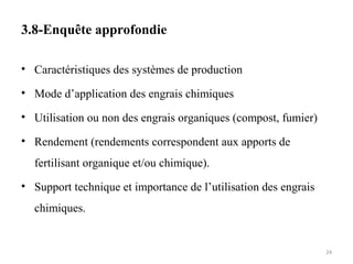 3.8-Enquête approfondie
• Caractéristiques des systèmes de production
• Mode d’application des engrais chimiques
• Utilisation ou non des engrais organiques (compost, fumier)
• Rendement (rendements correspondent aux apports de
fertilisant organique et/ou chimique).
• Support technique et importance de l’utilisation des engrais
chimiques.
24
 