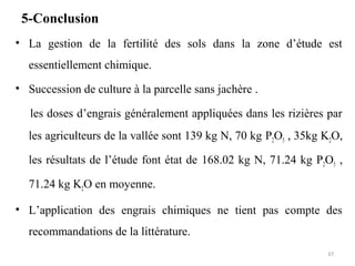 5-Conclusion
• La gestion de la fertilité des sols dans la zone d’étude est
essentiellement chimique.
• Succession de culture à la parcelle sans jachère .
les doses d’engrais généralement appliquées dans les rizières par
les agriculteurs de la vallée sont 139 kg N, 70 kg P2O5 , 35kg K2O,
les résultats de l’étude font état de 168.02 kg N, 71.24 kg P2O5 ,
71.24 kg K2O en moyenne.
• L’application des engrais chimiques ne tient pas compte des
recommandations de la littérature.
37
 