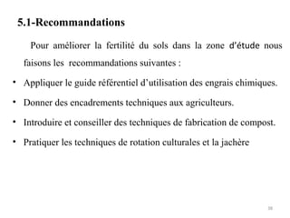 5.1-Recommandations
Pour améliorer la fertilité du sols dans la zone d’étude nous
faisons les recommandations suivantes :
• Appliquer le guide référentiel d’utilisation des engrais chimiques.
• Donner des encadrements techniques aux agriculteurs.
• Introduire et conseiller des techniques de fabrication de compost.
• Pratiquer les techniques de rotation culturales et la jachère
38
 