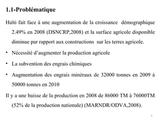 1.1-Problématique
Haïti fait face à une augmentation de la croissance démographique
2.49% en 2008 (DSNCRP,2008) et la surface agricole disponible
diminue par rapport aux constructions sur les terres agricole.
• Nécessité d’augmenter la production agricole
• La subvention des engrais chimiques
• Augmentation des engrais minéraux de 32000 tonnes en 2009 à
50000 tonnes en 2010
Il y a une baisse de la production en 2008 de 86000 TM à 76000TM
(52% de la production nationale) (MARNDR/ODVA,2008).
4
 