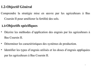 1.2-Objectif Général
Comprendre la stratégie mise en œuvre par les agriculteurs à Bas
Coursin II pour améliorer la fertilité des sols.
1.3-Objectifs spécifiques
• Décrire les méthodes d’application des engrais par les agriculteurs à
Bas Coursin II.
• Déterminer les caractéristiques des systèmes de production.
• Identifier les types d’engrais utilisés et les doses d’engrais appliquées
par les agriculteurs à Bas Coursin II.
7
 