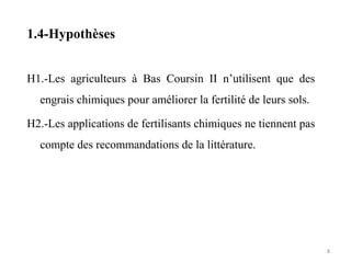 1.4-Hypothèses
H1.-Les agriculteurs à Bas Coursin II n’utilisent que des
engrais chimiques pour améliorer la fertilité de leurs sols.
H2.-Les applications de fertilisants chimiques ne tiennent pas
compte des recommandations de la littérature.
8
 