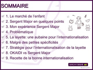 SOMMAIRE
 1. Le marché de l’enfant
 2. Sergent Major en quelques points
 3. Mon expérience Sergent Major
 4. Problématique
 5. La layette: une aubaine pour l’internationalisation
 6. Malgré des petites spécificités
 7. Stratégie pour l’internationalisation de la layette
 8. OKAIDI vs Sergent Major
 9. Recette de la bonne internationalisation
 