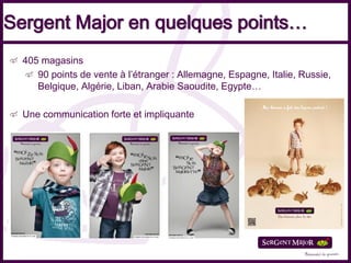 Sergent Major en quelques points…
  405 magasins
     90 points de vente à l’étranger : Allemagne, Espagne, Italie, Russie,
     Belgique, Algérie, Liban, Arabie Saoudite, Egypte…

  Une communication forte et impliquante
 