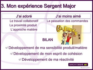 3. Mon expérience Sergent Major
        J’ai adoré                   J’ai moins aimé
   Le travail collaboratif     La passation des commandes
   La proximité produit
    L’approche matière


                             BILAN

   Développement de ma sensibilité produit/matière
      Développement de mon esprit de cohésion
            Développement de ma réactivité
 
