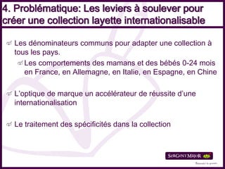 4. Problématique: Les leviers à soulever pour
créer une collection layette internationalisable

  Les dénominateurs communs pour adapter une collection à
  tous les pays.
     Les comportements des mamans et des bébés 0-24 mois
     en France, en Allemagne, en Italie, en Espagne, en Chine

  L’optique de marque un accélérateur de réussite d’une
  internationalisation

  Le traitement des spécificités dans la collection
 