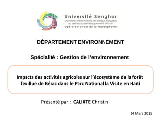 Présenté par : CALIXTE Christin
Impacts des activités agricoles sur l’écosystème de la forêt
feuillue de Bérac dans le Parc National la Visite en Haïti
Spécialité : Gestion de l’environnement
DÉPARTEMENT ENVIRONNEMENT
Alexandrie (EGYPTE), 24 Mars 2015
MASTER EN DEVELOPPEMENT
 