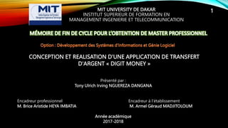 MIT UNIVERSITY DE DAKAR
INSTITUT SUPERIEUR DE FORMATION EN
MANAGEMENT INGENIERIE ET TELECOMMUNICATION
CONCEPTION ET REALISATION D'UNE APPLICATION DE TRANSFERT
D'ARGENT « DIGIT MONEY »
Présenté par :
Tony Ulrich Irving NGUEREZA DANGANA
Encadreur professionnel Encadreur à l’établissement
M. Brice Aristide HEYA IMBATIA M. Armel Géraud MADJITOLOUM
Année académique
2017-2018
1
 