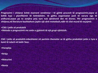 Prognozimi i shitjeve është moment vendimtar i të gjithë procesit të prognozimit,sepse ai
është kyçi i planifikimit të brëndshëm. të gjitha organizatat janë të varura nga të
ardhurat,sepse pa to asnjëra prej tyre nuk qëndronë dot në biznes. Për prognozimin e
shitjeve,në literature bashkohore jepën një sërë metodash,ndër të cilat mund të veçojmë:
•Cikli i jetës së produktit
•Metoda e prognozimit me anën e gjykimit të një grupi njërëzish.
Cikli i jetës së produktit-mbeshtetet në parimin themelor se të gjitha produktet jetën e tyre e
kanë të ndarë në katër faza:
•Paraqitja
•Rritja
•Maturimi
•Renia
 