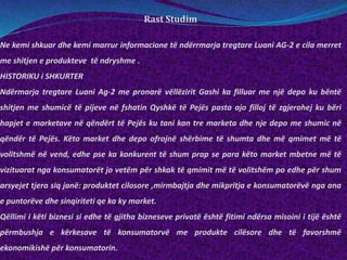 Rast Studim
Ne kemi shkuar dhe kemi marrur informacione të ndërrmarja tregtare Luani AG-2 e cila merret
me shitjen e produkteve të ndryshme .
HISTORIKU i SHKURTER
Ndërmarja tregtare Luani Ag-2 me pronarë vëllëzirit Gashi ka filluar me një depo ku bëntë
shitjen me shumicë të pijeve në fshatin Qyshkë të Pejës pasta ajo filloj të zgjerohej ku bëri
hapjet e marketave në qëndërt të Pejës ku tani kan tre marketa dhe nje depo me shumic në
qëndër të Pejës. Këto market dhe depo ofrojnë shërbime të shumta dhe më qmimet më të
volitshmë në vend, edhe pse ka konkurent të shum prap se para këto market mbetne më të
vizituarat nga konsumatorët jo vetëm për shkak të qmimit më të volitshëm po edhe për shum
arsyejet tjera siq janë: produktet cilosore ,mirmbajtja dhe mikpritja e konsumatorëvë nga ana
e puntorëve dhe sinqiriteti qe ka ky market.
Qëllimi i këti biznesi si edhe të gjitha bizneseve privatë është fitimi ndërsa misoini i tijë është
përmbushja e kërkesave të konsumatorvë me produkte cilësore dhe të favorshmë
ekonomikishë për konsumatorin.
 