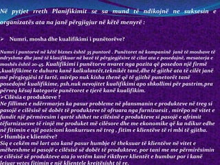 Në pytjet rreth Planifikimit se sa mund të ndikojnë ne suksesin e
organizatës ata na janë përgjigjur në këtë menyrë :
 Numri, mosha dhe kualifikimi i punëtorëve?
Numri i puntorvë në këtë biznes është 35 puntorë . Punëtoret në kompaninë janë të moshave të
ndryshme dhe janë të klasifikuar në bazë të përgjegjësive të cilat ata e posedojnë, mesatarja e
moshës është 20-45. Kualifikimi i punëtorve nvaret nga pozita që posedon një firmë
,kualifikime te duhura kanë kalkulantët,teknikët tanë,dhe të gjithë ata të cilët janë
më përgjegjësi të lartë, mirëpo nuk kisha thenë që të gjithë punetorët tanë
posedojnë kualifikime, psh.nuk nevojitet kualifikimi apo shkollimi për pastrim,pra
përveq kësaj kategorie punëtoret e tjerë kanë kualifikim.
Cilësia e produkteve ?
Ne fillimet e ndërrmarjes ka pasur probleme në plansmanin e produkteve në treg si
pasojë e cilësisë së dobët të produkteve të ofruara nga furnizuesit , mirëpo në vitet e
fundit një përmiresim i qartë shihet ne cilësinë e produkteve si pasojë e afrimit
tëfurnizuesve të rinjë me produket më cilësore dhe me ekonomike që ka ndikur edhe
në fitimin e një pozicioni konkurrues në treg , fitim e klientëve të ri mbi të gjitha.
Humbja e klientëve?
Siq e cekëm më lart ata kanë pasur humbje të theksuar të klientëve në vitet e
mëhershme si pasojë e cilësisë së dobët të produkteve, por tani me me përmirësimin
e cilësisë së produkteve ata jo vetëm kanë rikthyer klientët e humbur por i kanë
lejuar vetes fitimin e një klientele krejtësisht të re.
 