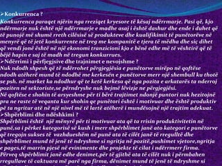 Konkurrenca ?
Konkurrenca paraqet njërin nga rreziqet kryesore të kësaj ndërrmarje. Pasi që, kjo
ndërmarje nuk është një ndërrmarje e madhe asaj i është dashur dhe ende i duhet që
të punojë më shumë rreth cilësisë së produkteve dhe kualifikimit të punëtorëve në
menyrë që të jetë konkurrente në treg me kompanitë e tjera të mëdha dhe siç dihet
që vendi jonë është në një ekonomi tranzicioni kjo e bënë edhe më të vështirë që të
bëjë hapin e saj të madh në tregun konkurrues.
Ndërrimi i përfjegjsive dhe trajnimet e nevojshme ?
Nuk ndodh shpesh që të ndërrohet përgjegjësia e punëtorve mirëpo në qoftëse
ndodh atëherë mund të ndodhë me kerkesën e punëtorve merr një shembull ku thotë
se psh. në market ka ndodhur që te ketë kerkesa që nga pozita e arkatarës ta nderroj
poziten në sektoriste,se përndryshe nuk bejmë lëvizje ne përgjegjësi.
Në qoftëse e shohin të arsyeshme për ti bërë trajtimet ndonjë puntori nuk hezitojnë
pra ne raste të veqanta kur shohin qe punëtori është i motivuar dhe është produktiv
pë ta ngritur atë në një nivel më të lartë atëherë i mundësojnë një trajtim adekuat.
Shpërblimi dhe ndëshkimi ?
Shpërblimi është një mënyrë për ti motivuar ata që ta rrisin produktivitetin në
punë,sa i përket kategorisë së kush i merr shpërblimet janë ato kategori e punëtorve
që tregojn sukses të vazhdueshëm në punë ata të cilët janë të rregulltë dhe
shpërblimet mund të jenë të ndryshme si ngritja në pozitë,pushimet vjetore,ngritja
e pages,të marrin pjesë në evinimente dhe projekte të cilat i ndërrmerr firma.
Përveq shpërblimit janë edhe denimet,për të gjithë ata të cilët nuk i përmbahen
rregullave të caktuara më parë nga firma, dënimet mund të jenë të ndryshme si
 