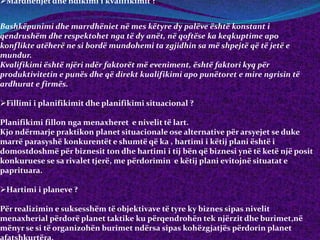 Mardhënjet dhe ndikimi i kvalifikimit ?
Bashkëpunimi dhe marrdhëniet në mes këtyre dy palëve është konstant i
qendrushëm dhe respektohet nga të dy anët, në qoftëse ka keqkuptime apo
konflikte atëherë ne si bordë mundohemi ta zgjidhin sa më shpejtë që të jetë e
mundur.
Kvalifikimi është njëri ndër faktorët më eveniment, është faktori kyq për
produktivitetin e punës dhe që direkt kualifikimi apo punëtoret e mire ngrisin të
ardhurat e firmës.
Fillimi i planifikimit dhe planifikimi situacional ?
Planifikimi fillon nga menaxheret e nivelit të lart.
Kjo ndërmarje praktikon planet situacionale ose alternative për arsyejet se duke
marrë parasyshë konkurentët e shumtë që ka , hartimi i këtij plani është i
domostdoshmë për biznesit ton dhe hartimi i tij bën që biznesi ynë të ketë një posit
konkuruese se sa rivalet tjerë, me përdorimin e këtij plani evitojnë situatat e
paprituara.
Hartimi i planeve ?
Për realizimin e suksesshëm të objektivave të tyre ky biznes sipas nivelit
menaxherial përdorë planet taktike ku përqendrohën tek njërzit dhe burimet,në
mënyr se si të organizohën burimet ndërsa sipas kohëzgjatjës përdorin planet
 