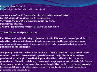 Etapat e planifikimit ?
Etapat nëpër të cilat kalon ndërrmarja janë:
Analiza e mjedisit të brendshëm dhe të jashtëm organizativë,
Identifikimi i alternatives me të mundshme,
Vlerësimi dhe zgjedhja e alternativës më të mirë,
Buxhetimi i planeve,
Zbatimi i planeve dhe kontrolli i vazhdueshëm i tyre.
Ç’planifikime keni për vitin 2014 ?
Planifikojm të zgjërohemi qe te jemi sa më afër klientve,të ofrojmë produkte të
reja,cilsore dhe sa më ekonomike për konsumatoret dhe pas zgjerimit kemi
mendura qe të punsuarit të jen student të cilve do ju mundësohet qe edhe të
punojnë edhe të studiojnë.
Një tjetër planifikim qe kemi bër për këtë vit është poashtu rritja e prodhimeve
vendore duke bër zevendesimin e produkteve të huaja dhe duke stimuluar
prodhuesit vendor që të prodhojnë produkte cilsore dhe të ulim importin e
produkteve të huaj kryesisht atyre rajaonale arsyeja pse atyre rajonale është sepse
shumica e prodhimeve rajonale ka mundësi që edhe vendi yn ti prodhoj prandaj
kemi planifikuar që të ulim importin e atyre produkteve që kanë mundësit e
prodhohen ne vendin ton.
 