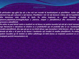PËRFUNDIM
Si përfundim nga gjith kjo që u tha më lart mundë të konkludojmë se planifikimi është një
element kyq për suksesin e një biznesi. Planifikimi i mir në një biznesë e bëna atë të fuqishëm
dhe dominues ndaj rivalvë të tjerë. Po ashtu kuptuam se qfarë Hiearkia e
planeve,objektivat,strategjitë,llojet e planeve, etapat e planifikimit,si dhe menaxhimi në
procesin e planifikimit
Po ashtu ne pasi bëmë rastin e studimit ne në biznes ne patëm mundesi që atë që e kemi mesuar
nga literaturat e ndryshme ta shohim se si praktikohët ajo në praktikë dhe se sa i kushtojnë
rendësi planifikimit, dhe nga ajo qe ne na është ofruar nga menaxheri i këtij biznesi , dhe ne nga
biseda që bëm e të pam se ky biznes i kushtonte një rendësi të madhe planifikimit. Po ashtu
patem mundësi qe të shohim se bëhet udhëheqja në këtë biznes se trajtohën puntoret se si i
trajtojnë puntrët konsumatore etj.
 