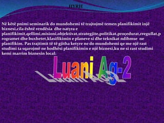 Në këtë pnimi seminarik do mundohemi të trajtojmë temen planifikimit injë
biznesi,cila është rendësia dhe natyra e
planifikimit,qellimi,misioni,objektivat,strategjite,politikat,proçedurat,rregullat,p
rogramet dhe buxhetet,klasifikimin e planeve si dhe teknikat ndihmse ne
planifikim. Pas trajtimit të të gjitha ketyre ne do mundohemi qe me një rast
studimi ta sqarojmë ne hodhësi planifikimin e një biznesi,ku ne si rast studimi
kemi marrim biznesin local:
HYRJE
 