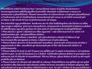 Rendesia dhe natyra e planifikimit dhe hirarkia e
planeve
Planifikimi është funksion baz i menaxhimit,sepse të gjitha funksionet e
tjera(organizimi,udhëheqjadhe kontrolli) zbatojnë vendimmet e marra ne
momentin e planifikimit. Shumë menaxher të suksesshem e trajtojnë planifikimin
si funksionin më të rëndësishem menaxherial për arsye se ai është esencial për
arritjen e një niveli të lart të përformancës së tregut.
Pavarësishtë nga problemet konkrete me të cilat ballafaqohet çdo biznes si edhe
nga rruga e ndjekur prej tyre,menaxheret ,në procesin e hartimitë të planeve,duhet
të udhëheqen nga disa parime,të cilat janë të një kategorie të përgjithshmë:
Përcaktimi i qartë i objektivave dhe sigurimi i një informacioni të saktë e të
mjaftueshëm për një planifikim efektiv.
Anazliz e kujdesshme e mjedisit për përcaktimin e drejtë të faktorvë që
favorizojnë dhe pengojnë arritjen e objektivave të përcaktuara.
Planet duhet merren në konsideratë mundësit potenciale të biznesit,nivelin e
organizimit si dhe mundësit që ekzistojnë për të bër një kontroll efektiv të
përformancës.
Planet duhet të jenë sa më të qarat me qëllim që t’u japin orientimet e nevojshme
njërëzve,por jo më të detajuara se ç’duhet. Gjithashtu planet duhet te paraqiten ne
mënyren më të thjesht të mundshmë. Përveç këtyre ,plani duhet të jetë sa më tepër
praktik për tu zbatuar.
Planet duhet të ofrojnë një shkallë të caktuar fleksibiliteti me qëllim që në qoftë
se kushtet dhe faktorët ndryshojnë,atëher të kemi mundësi të bëjmë adoptim dhe
ndryshimë në to pa e humbur efektivitetin e tyre. Sa më i vështir të jet parashikimi i
 