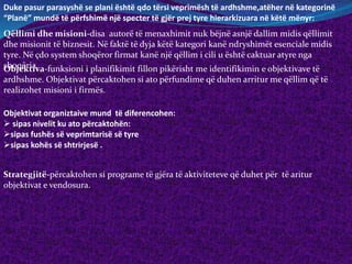 Duke pasur parasyshë se plani është qdo tërsi veprimësh të ardhshme,atëher në kategorinë
“Planë” mundë të përfshimë një specter të gjër prej tyre hierarkizuara në këtë mënyr:
Qëllimi dhe misioni-disa autorë të menaxhimit nuk bëjnë asnjë dallim midis qëllimit
dhe misionit të biznesit. Në faktë të dyja këtë kategori kanë ndryshimët esenciale midis
tyre. Në çdo system shoqëror firmat kanë një qëllim i cili u është caktuar atyre nga
shoqëria.Objektiva-funksioni i planifikimit fillon pikërisht me identifikimin e objektivave të
ardhshme. Objektivat përcaktohen si ato përfundime që duhen arritur me qëllim që të
realizohet misioni i firmës.
Objektivat organiztaive mund të diferencohen:
 sipas nivelit ku ato përcaktohën:
sipas fushës së veprimtarisë së tyre
sipas kohës së shtrirjesë .
Strategjitë-përcaktohen si programe të gjëra të aktiviteteve që duhet për të aritur
objektivat e vendosura.
 