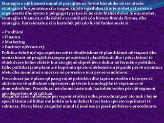 Strategjia e një biznesi mund të paraqitet në formë hierakike në tre nivele:
strategjia e korporatës,e cila tregon kursin nga duhet të orjentohet aktivitete e
organizatës dhe synon ti përgjigjet pyetjes se në cilin biznes duhet të orjentohet,
strategjia e biznesit,e cila është e vacantë për çdo biznes Brenda firmos, dhe
strategjia funksionale,e cila hartohët për çdo fushë funksionale si:
Prodhimi
Financa
Marketing
Burimet njërzore etj.
Politika-është një nga aspektet më të rëndësishme të planifikimit në veqanti dhe
menaxhimit në përgjithësi,sepse përcaktimi i planifikimit dhe i përcaktimit të
objektivave bëhet efektiv kur ato gjëjnë shprehjën e duhur në formën e politikës.
Edhe politikat janë plane ,në kuptimin që ato shërbejnë sin jë guidë për të orientuar
idete dhe mendimet e njërzve në procesin e marrjës së vendimeve.
Procedurat-janë plane që pasqyrojnë politikën dhe japin metodën e kryerjes së
aktivitetve të ardhshmë nëpërmjet një tërsie kronologjike të vëprimeve të
domosdoshme. Procëdurat në shumë raste nuk hartohën vetëm për një segment
apo department të caktuar.
Rregullat-janë udhëheqje për veprimet sikur edhe procedurat,por ato nuk i bëjnë
specifikimin në lidhje me kohën se kur duhet kryer keto apo ato veprimtari të
caktuara. Përvq kësaj ,rregullat mund të jenë ose jo pjesë përbërse e procedurave.
 