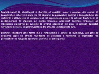 Buxheti-mundë të përcaktohet si shprehja në aspektin sasior e planeve. Ato mundë të
konsiderohen edhe vet si plane me një përdorim ku pasqyrohen burimet e domosdoshme për
realizimin e aktiviteteve të inkluduara në një program apo project të caktuar. Buxheti, sin jë
përdorim,mund të shprehen në gjuhën financiare nëpërmjet burimeve financiare që
mbështesin objektivat që synojmë të arrijmë nëpërmjet një plani të caktuar. Buxhetet
ndryshojnë në varësi të qëllimit,saktësis dhe shkallës së detajimit të tyre.
Buxhetet financiare janë forma më e rëndësishme e tërsisë së buxheteve. Ato janë të
dobishme sepse na ofrojnë mundësinë që aktivitete e ndryshme të organizatës “të
përkthehen” në një gjuhë apo matës universal siç është paraja.
 