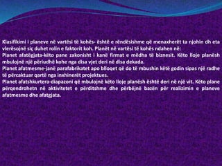 Klasifikimi i planeve në vartësi të kohës- është e rëndësishme që menaxherët ta njohin dh eta
vlerësojnë siç duhet rolin e faktorit koh. Planët në vartësi të kohës ndahen në:
Planet afatëgjata-këto pane zakonisht i kanë firmat e mëdha të biznesit. Këto lloje planësh
mbulojnë një përiudhë kohe nga disa vjet deri në disa dekada.
Planet afatmesme-janë parafabrikatet apo blloqet që do të mbushin këtë godin sipas një radhe
të përcaktuar qartë nga inxhinerët projektues.
Planet afatshkurtera-diapazoni që mbulojnë këto lloje planësh është deri në një vit. Këto plane
përqendrohetn në aktivitetet e përditshme dhe përbëjnë bazën për realizimin e planeve
afatmesme dhe afatgjata.
 