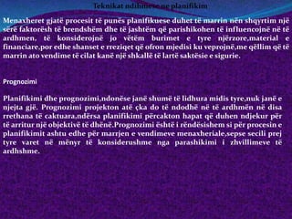 Teknikat ndihmese ne planifikim
Menaxheret gjatë procesit të punës planifikuese duhet të marrin nën shqyrtim një
sërë faktorësh të brendshëm dhe të jashtëm që parishikohen të influencojnë në të
ardhmen, të konsiderojnë jo vëtëm burimet e tyre njërzore,material e
financiare,por edhe shanset e rreziqet që ofron mjedisi ku veprojnë,me qëllim që të
marrin ato vendime të cilat kanë një shkallë të lartë saktësie e sigurie.
Prognozimi
Planifikimi dhe prognozimi,ndonëse janë shumë të lidhura midis tyre,nuk janë e
njejta gjë. Prognozimi projekton atë çka do të ndodhë në të ardhmën në disa
rrethana të caktuara,ndërsa planifikimi përcakton hapat që duhen ndjekur për
të arritur një objektivë të dhënë.Prognozimi është i rëndësishem si për procesin e
planifikimit ashtu edhe për marrjen e vendimeve menaxheriale,sepse secili prej
tyre varet në mënyr të konsiderushme nga parashikimi i zhvillimeve të
ardhshme.
 
