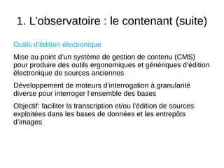 1. L’observatoire : le contenant (suite)
Outils d’édition électronique
Mise au point d’un système de gestion de contenu (CMS)
pour produire des outils ergonomiques et génériques d’édition
électronique de sources anciennes
Développement de moteurs d’interrogation à granularité
diverse pour interroger l’ensemble des bases
Objectif: faciliter la transcription et/ou l’édition de sources
exploitées dans les bases de données et les entrepôts
d’images
 
