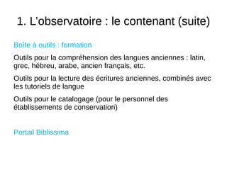 1. L’observatoire : le contenant (suite)
Boîte à outils : formation
Outils pour la compréhension des langues anciennes : latin,
grec, hébreu, arabe, ancien français, etc.
Outils pour la lecture des écritures anciennes, combinés avec
les tutoriels de langue
Outils pour le catalogage (pour le personnel des
établissements de conservation)
Portail Biblissima
 