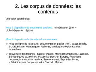 2. Les corpus de données: les
contenus
2nd volet scientifique:
Mise à disposition de documents anciens : numérisation (BnF +
bibliothèques en région)
Mise à disposition de données documentaires :
 mise en ligne de l’existant : documentation papier IRHT, bases Bibale,
BUDE, Initiale, Mandragore, Reliures, catalogues régionaux des
incunables
 couverture des lacunes : bases Pinakes, Mains d’humanistes, Rabelais,
Bibliothèques byzantines, Mauscrits grecs en Europe, Fragments
hébreux, Manuscripta medica, Sermones.net, Esprit des livres,
« Bibliothèques françoises »(La Croix du Maine)
 