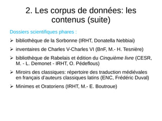 2. Les corpus de données: les
contenus (suite)
Dossiers scientifiques phares :
 bibliothèque de la Sorbonne (IRHT, Donatella Nebbiai)
 inventaires de Charles V-Charles VI (BnF, M.- H. Tesnière)
 bibliothèque de Rabelais et édition du Cinquième livre (CESR,
M. - L. Demonet - IRHT, O. Pédeflous)
 Miroirs des classiques: répertoire des traduction médiévales
en français d’auteurs classiques latins (ENC, Frédéric Duval)
 Minimes et Oratoriens (IRHT, M.- E. Boutroue)
 