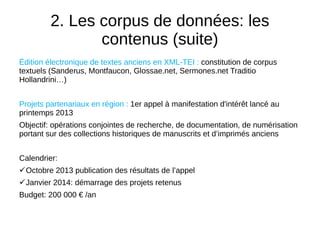 2. Les corpus de données: les
contenus (suite)
Édition électronique de textes anciens en XML-TEI : constitution de corpus
textuels (Sanderus, Montfaucon, Glossae.net, Sermones.net Traditio
Hollandrini…)
Projets partenariaux en région : 1er appel à manifestation d'intérêt lancé au
printemps 2013
Objectif: opérations conjointes de recherche, de documentation, de numérisation
portant sur des collections historiques de manuscrits et d’imprimés anciens
Calendrier:
Octobre 2013 publication des résultats de l’appel
Janvier 2014: démarrage des projets retenus
Budget: 200 000 € /an
 