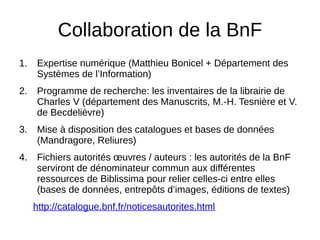 Collaboration de la BnF
1. Expertise numérique (Matthieu Bonicel + Département des
Systèmes de l’Information)
2. Programme de recherche: les inventaires de la librairie de
Charles V (département des Manuscrits, M.-H. Tesnière et V.
de Becdelièvre)
3. Mise à disposition des catalogues et bases de données
(Mandragore, Reliures)
4. Fichiers autorités œuvres / auteurs : les autorités de la BnF
serviront de dénominateur commun aux différentes
ressources de Biblissima pour relier celles-ci entre elles
(bases de données, entrepôts d’images, éditions de textes)
http://catalogue.bnf.fr/noticesautorites.html
 
