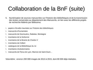 Collaboration de la BnF (suite)
5. Numérisation de sources manuscrites sur l’histoire des bibliothèques et de la transmission
des textes conservées au département des Manuscrits, en lien avec les différents projets
de recherche fédérés par Biblissima:
•. papiers d’érudits mauristes sur l’histoire des bibliothèques
•. manuscrits d’humanistes
•. manuscrits de Desmoulins, Rabelais, Montaigne
•. inventaires de la Sorbonne
•. inventaires de la librairie de Charles V
•. inventaires de Colbert
•. catalogues de la Bibliothèque du roi
•. inventaires révolutionnaires
•. manuscrits de Florus de Lyon, Mannon de Saint-Ouen…
Volumétrie : environ 200 000 images de 2013 à 2015, dont 80 000 déjà réalisées.
 