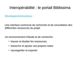 Interopérabilité : le portail Biblissima
Développements prévus :
Une interface commune de recherche et de consultation des
différentes ressources du projet
Un environnement d’étude et de recherche :
• trouver et étudier les ressources
• transcrire et ajouter ses propres notes
• sauvegarder et exporter
 
